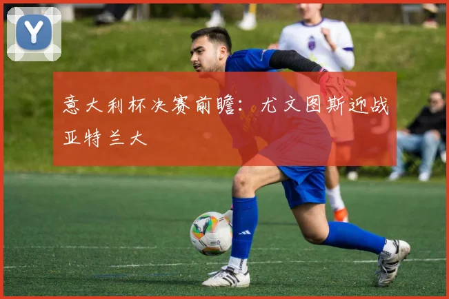 意大利杯决赛前瞻：尤文图斯迎战亚特兰大