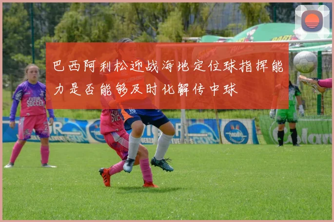 巴西阿利松迎战海地定位球指挥能力是否能够及时化解传中球