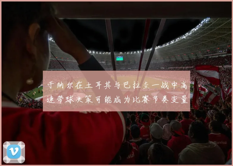 于纳尔在土耳其与巴拉圭一战中高速带球决策可能成为比赛节奏变量