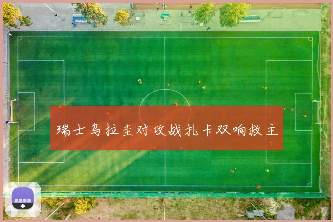 瑞士乌拉圭对攻战扎卡双响救主