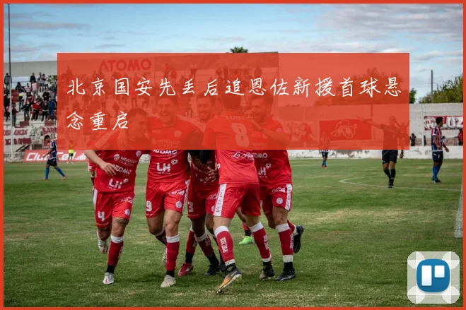 北京国安先丢后追恩佐新援首球悬念重启