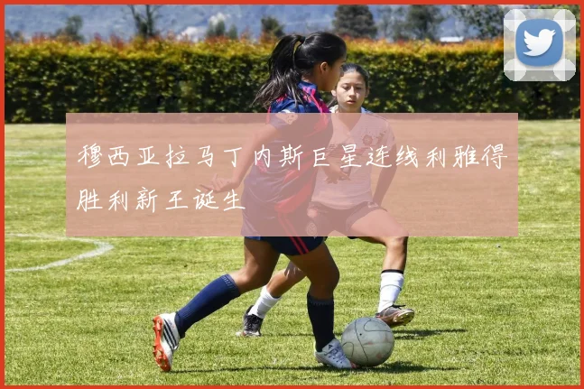 穆西亚拉马丁内斯巨星连线利雅得胜利新王诞生
