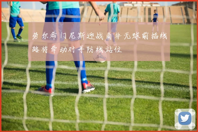 劳尔希门尼斯迎战南非无球前插线路将牵动对手防线站位