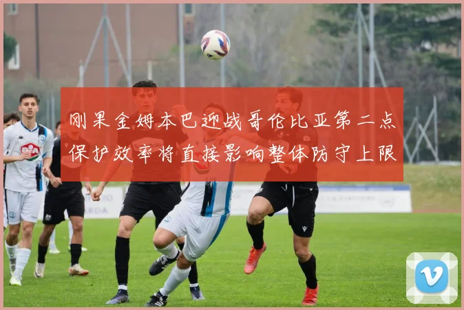 刚果金姆本巴迎战哥伦比亚第二点保护效率将直接影响整体防守上限