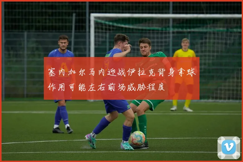 塞内加尔马内迎战伊拉克背身拿球作用可能左右前场威胁程度