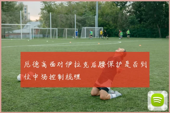厄德高面对伊拉克后腰保护是否到位中场控制梳理