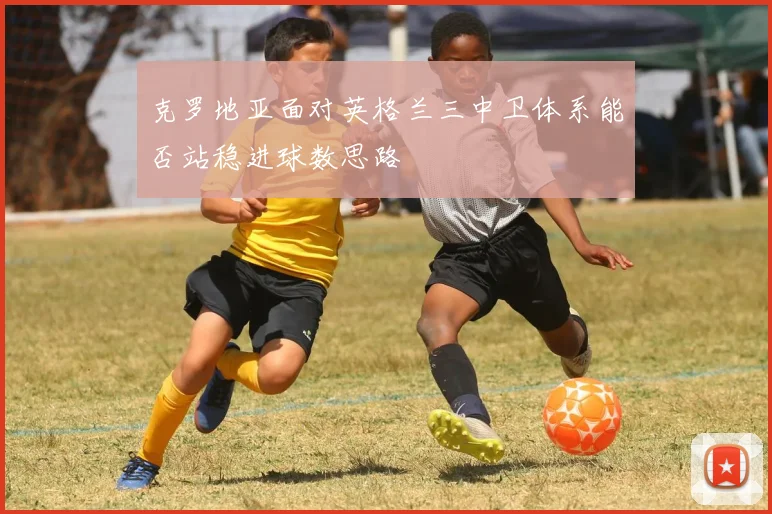 克罗地亚面对英格兰三中卫体系能否站稳进球数思路