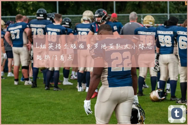 L组英格兰碰面克罗地亚队大小球思路热门看点