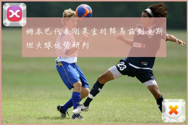姆本巴代表刚果金对阵乌兹别克斯坦头球优势研判