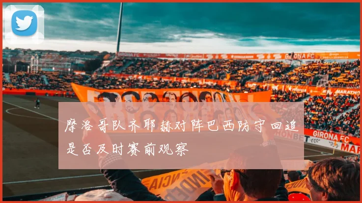 摩洛哥队齐耶赫对阵巴西防守回追是否及时赛前观察