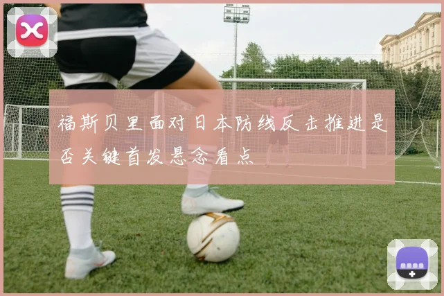 福斯贝里面对日本防线反击推进是否关键首发悬念看点