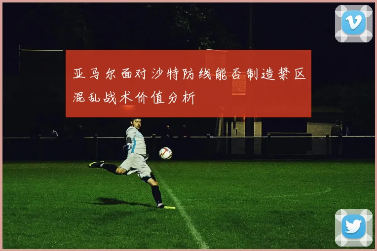 亚马尔面对沙特防线能否制造禁区混乱战术价值分析