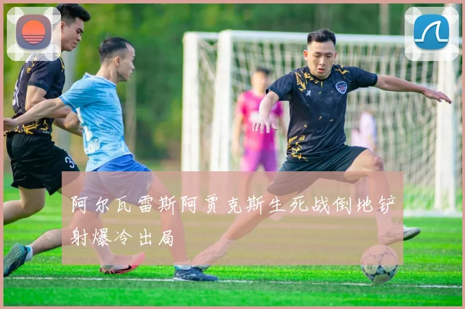 阿尔瓦雷斯阿贾克斯生死战倒地铲射爆冷出局