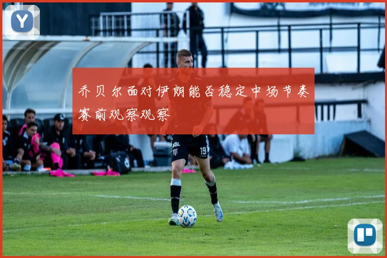 乔贝尔面对伊朗能否稳定中场节奏赛前观察观察