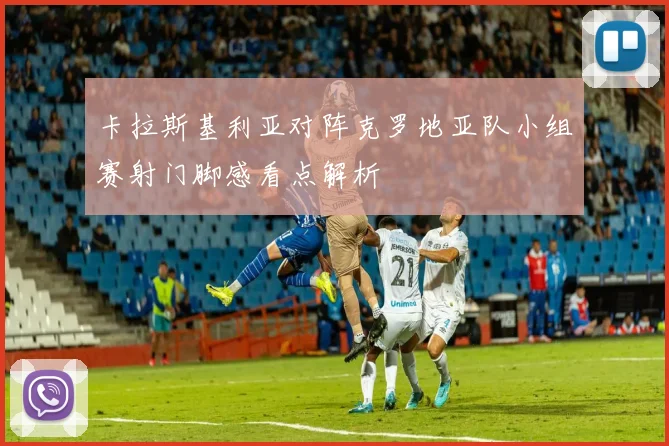 卡拉斯基利亚对阵克罗地亚队小组赛射门脚感看点解析
