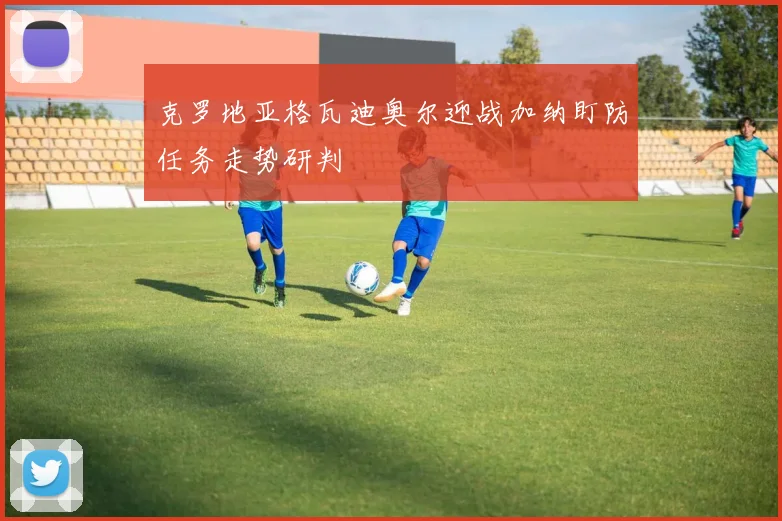 克罗地亚格瓦迪奥尔迎战加纳盯防任务走势研判