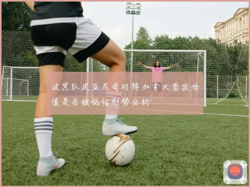 波黑队皮亚尼奇对阵加拿大首发价值是否被低估形势分析