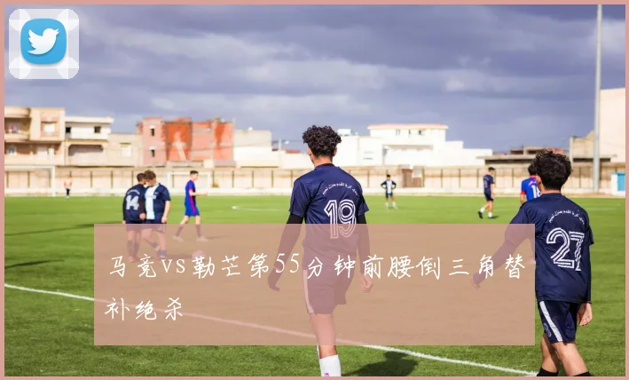 马竞vs勒芒第55分钟前腰倒三角替补绝杀