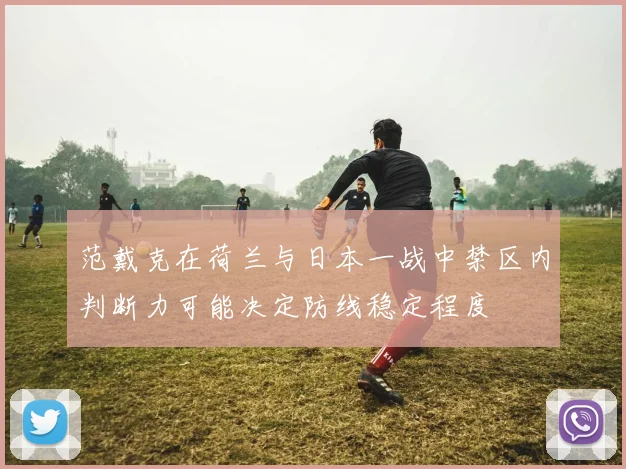 范戴克在荷兰与日本一战中禁区内判断力可能决定防线稳定程度