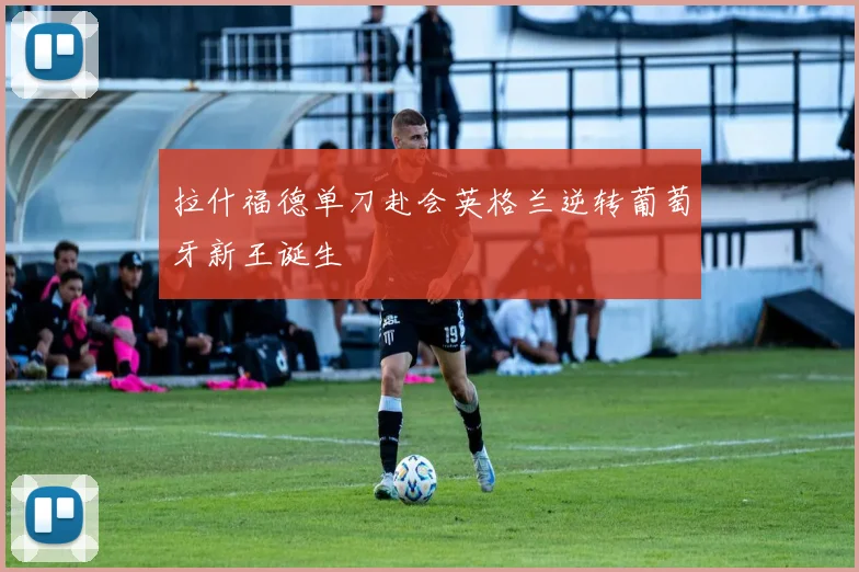 拉什福德单刀赴会英格兰逆转葡萄牙新王诞生