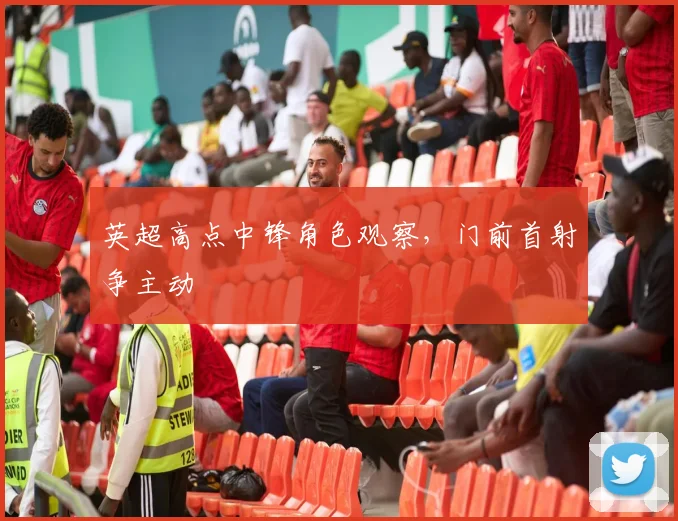 英超高点中锋角色观察，门前首射争主动