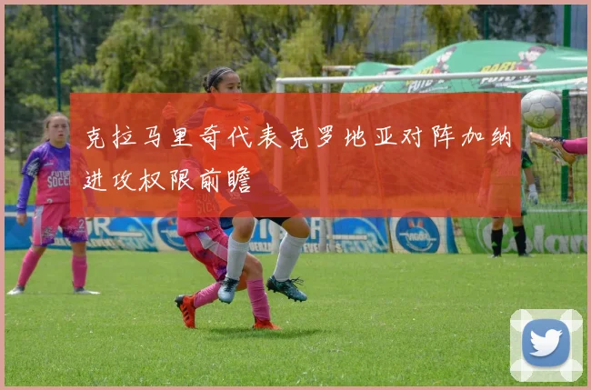 克拉马里奇代表克罗地亚对阵加纳进攻权限前瞻