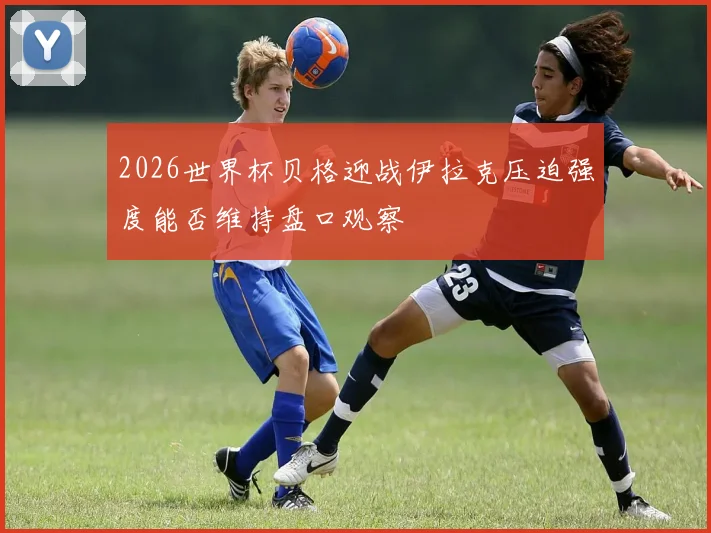2026世界杯贝格迎战伊拉克压迫强度能否维持盘口观察