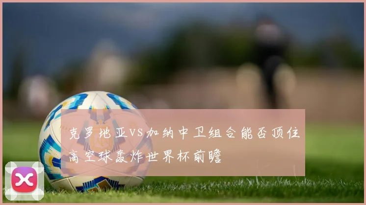 克罗地亚vs加纳中卫组合能否顶住高空球轰炸世界杯前瞻