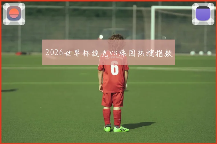 2026世界杯捷克vs韩国热搜指数