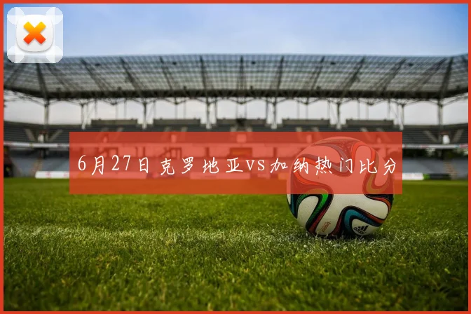 6月27日克罗地亚vs加纳热门比分