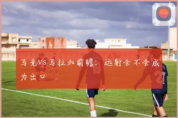马竞vs马拉加前瞻：远射会不会成为出口