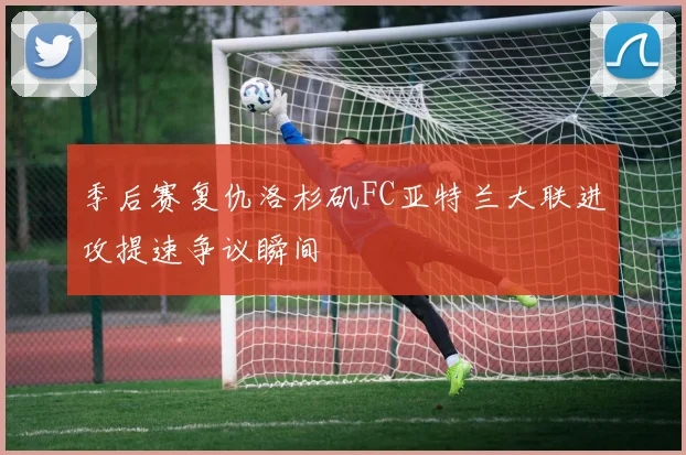 季后赛复仇洛杉矶FC亚特兰大联进攻提速争议瞬间