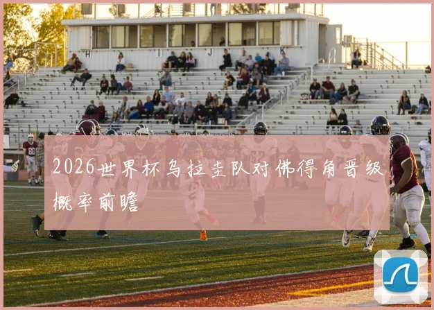 2026世界杯乌拉圭队对佛得角晋级概率前瞻