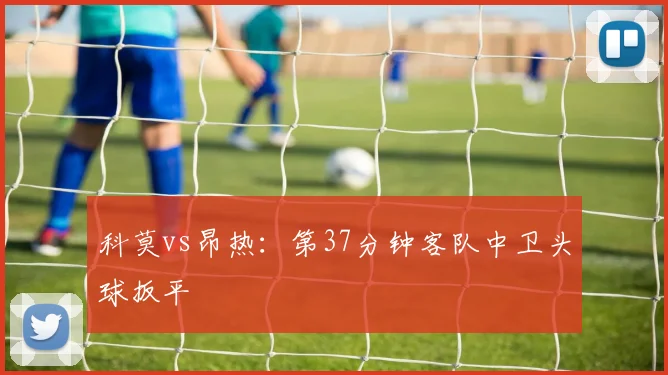 科莫vs昂热：第37分钟客队中卫头球扳平