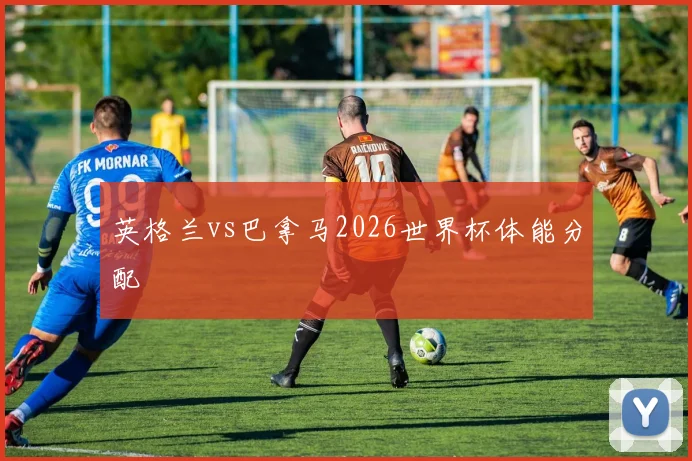 英格兰vs巴拿马2026世界杯体能分配
