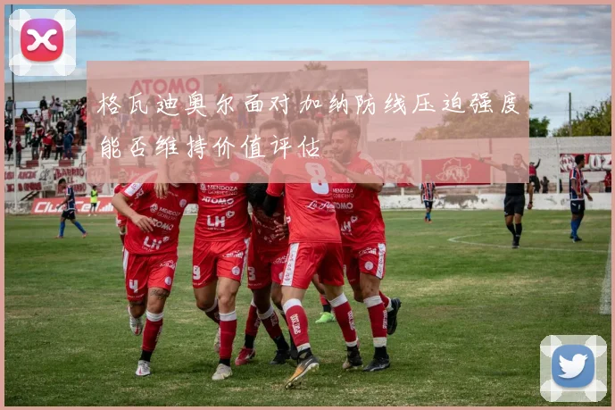 格瓦迪奥尔面对加纳防线压迫强度能否维持价值评估