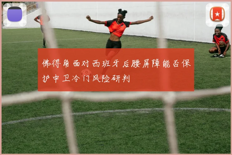 佛得角面对西班牙后腰屏障能否保护中卫冷门风险研判