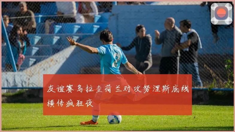 友谊赛乌拉圭荷兰对攻努涅斯底线横传疯狂夜
